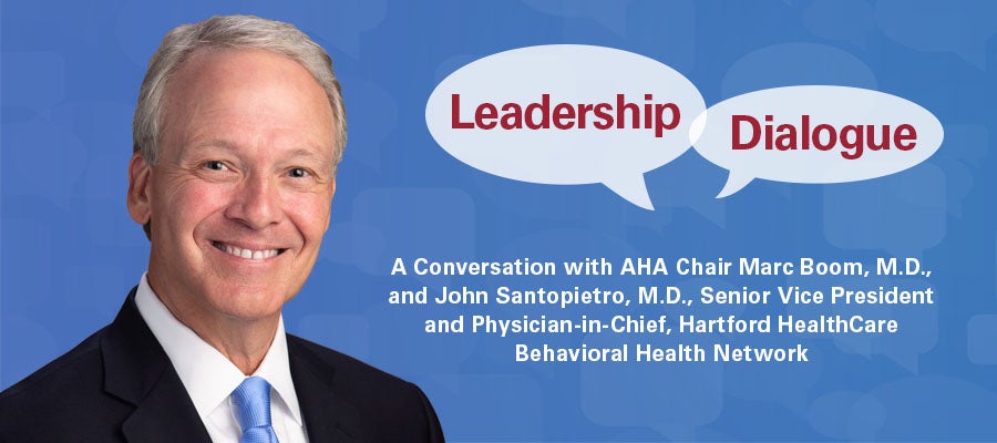 Leadership Dialogue. A Conversation with AHA Chair Marc Boom, M.D., and John Santopietro, M.D., Senior Vice President and Physician-in-Chief, Hartford HealthCare Behavioral Health Network.